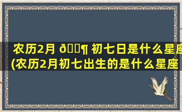 农历2月 🐶 初七日是什么星座(农历2月初七出生的是什么星座)